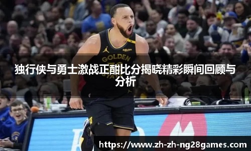 独行侠与勇士激战正酣比分揭晓精彩瞬间回顾与分析